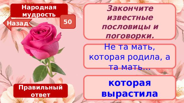 Народная мудрость Закончите известные пословицы и поговорки. 50 Назад Не та мать, которая родила, а та мать… которая вырастила Правильный ответ 