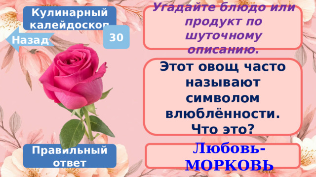 Кулинарный калейдоскоп Угадайте блюдо или продукт по шуточному описанию. 30 Назад Этот овощ часто называют символом влюблённости. Что это? Любовь-МОРКОВЬ Правильный ответ 