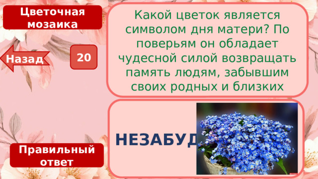 Какой цветок является символом дня матери? По поверьям он обладает чудесной силой возвращать память людям, забывшим своих родных и близких Цветочная мозаика 20 Назад НЕЗАБУДКА Правильный ответ 