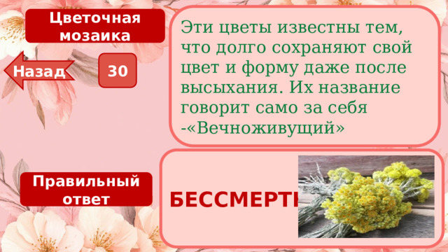 Эти цветы известны тем, что долго сохраняют свой цвет и форму даже после высыхания. Их название говорит само за себя -«Вечноживущий» Цветочная мозаика Назад 30 БЕССМЕРТНИК Правильный ответ 