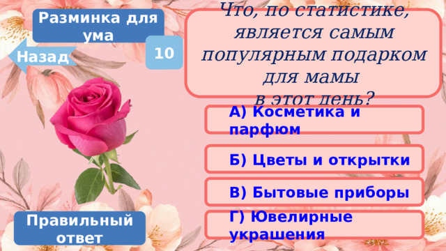 Разминка для ума Что, по статистике, является самым популярным подарком для мамы  в этот день? 10 Назад А) Косметика и парфюм Б) Цветы и открытки В) Бытовые приборы Г) Ювелирные украшения Правильный ответ 