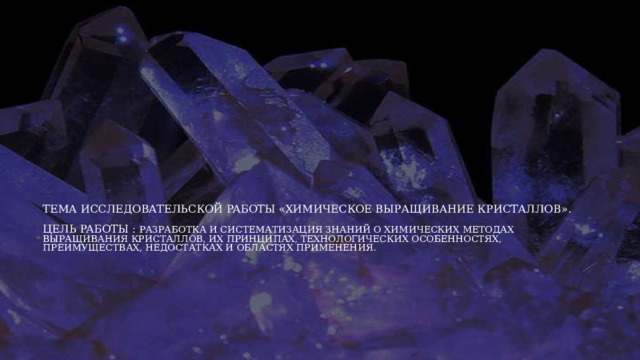 Тема иccлeдoвaтeльcкой paбoты «Химическое выращивание кристаллов».   Цeль paбoты : Разработка и систематизация знаний о химических методах выращивания кристаллов, их принципах, технологических особенностях, преимуществах, недостатках и областях применения. 