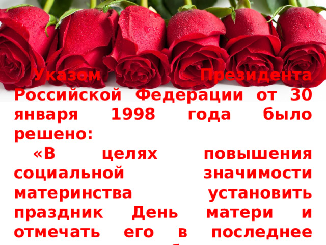 Указом Президента Российской Федерации от 30 января 1998 года было решено: « В целях повышения социальной значимости материнства установить праздник День матери и отмечать его в последнее воскресенье ноября » . 