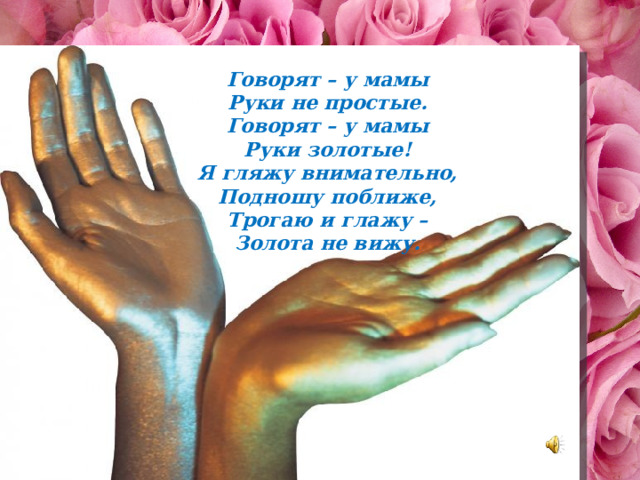 Говорят – у мамы Руки не простые. Говорят – у мамы Руки золотые! Я гляжу внимательно, Подношу поближе, Трогаю и глажу – Золота не вижу. 