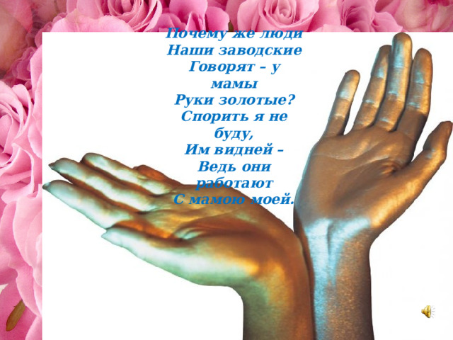 Почему же люди Наши заводские Говорят – у мамы Руки золотые? Спорить я не буду, Им видней – Ведь они работают С мамою моей. 
