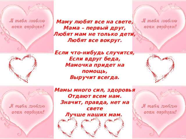 О маме Маму любят все на свете, Мама – первый друг, Любят мам не только дети, Любят все вокруг.  Если что-нибудь случится, Если вдруг беда, Мамочка придет на помощь, Выручит всегда.  Мамы много сил, здоровья Отдают всем нам. Значит, правда, нет на свете Лучше наших мам. 
