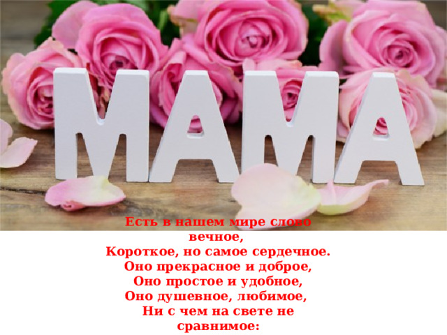 Есть в нашем мире слово вечное, Короткое, но самое сердечное.  Оно прекрасное и доброе,  Оно простое и удобное,  Оно душевное, любимое,  Ни с чем на свете не сравнимое:  МА - МА! 