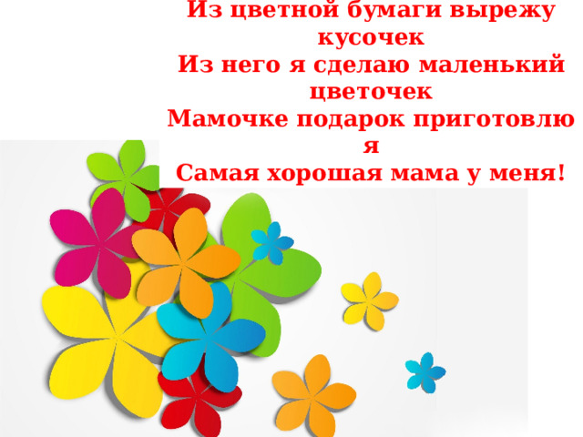 Из цветной бумаги вырежу кусочек  Из него я сделаю маленький цветочек  Мамочке подарок приготовлю я  Самая хорошая мама у меня! 