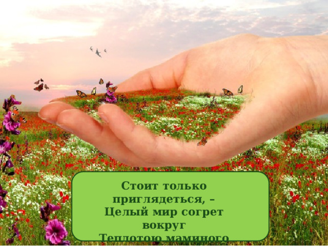 Стоит только приглядеться, –  Целый мир согрет вокруг  Теплотою маминого сердца,  Нежных, добрых рук...  