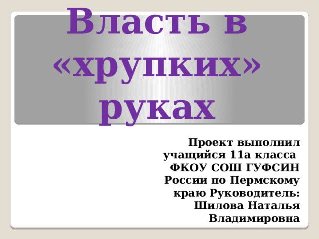 Власть в «хрупких» руках Проект выполнил  учащийся 11а класса ФКОУ СОШ ГУФСИН России по Пермскому краю Руководитель: Шилова Наталья Владимировна 