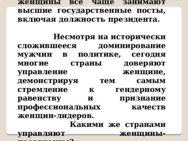   В современном мире женщины все чаще занимают высшие государственные посты, включая должность президента.  Несмотря на исторически сложившееся доминирование мужчин в политике, сегодня многие страны доверяют управление женщине, демонстрируя тем самым стремление к гендерному равенству и признание профессиональных качеств женщин-лидеров.  Какими же странами управляют женщины-президенты? 