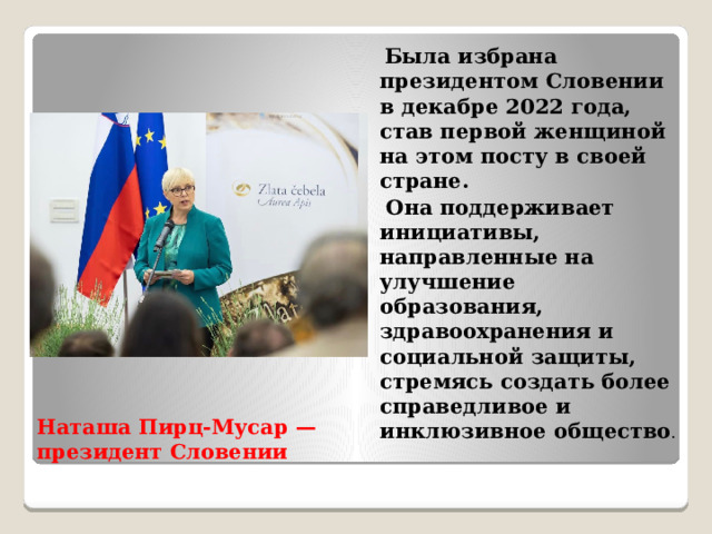  Была избрана президентом Словении в декабре 2022 года, став первой женщиной на этом посту в своей стране.  Она поддерживает инициативы, направленные на улучшение образования, здравоохранения и социальной защиты, стремясь создать более справедливое и инклюзивное общество . Наташа Пирц-Мусар — президент Словении   