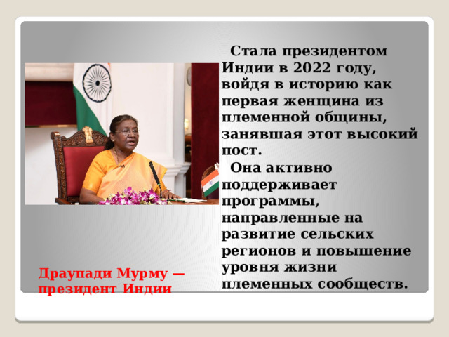 Стала президентом Индии в 2022 году, войдя в историю как первая женщина из племенной общины, занявшая этот высокий пост.  Она активно поддерживает программы, направленные на развитие сельских регионов и повышение уровня жизни племенных сообществ. Драупади Мурму — президент Индии   