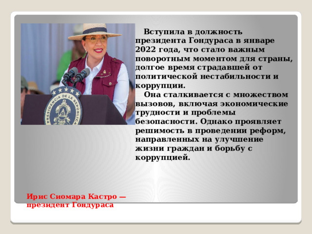  Вступила в должность президента Гондураса в январе 2022 года, что стало важным поворотным моментом для страны, долгое время страдавшей от политической нестабильности и коррупции.  Она сталкивается с множеством вызовов, включая экономические трудности и проблемы безопасности. Однако проявляет решимость в проведении реформ, направленных на улучшение жизни граждан и борьбу с коррупцией. Ирис Сиомара Кастро — президент Гондураса   