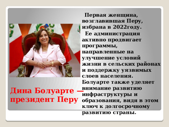  Первая женщина, возглавившая Перу, избрана в 2022году.  Ее администрация активно продвигает программы, направленные на улучшение условий жизни в сельских районах и поддержку уязвимых слоев населения. Болуарте также уделяет внимание развитию инфраструктуры и образования, видя в этом ключ к долгосрочному развитию страны. Дина Болуарте — президент Перу 