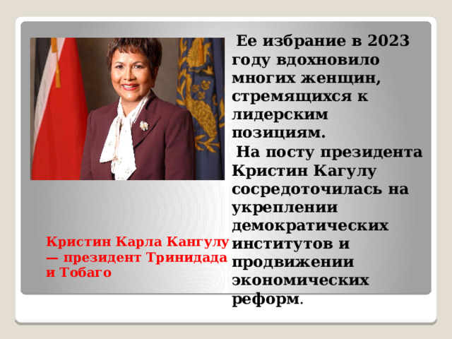  Ее избрание в 2023 году вдохновило многих женщин, стремящихся к лидерским позициям.  На посту президента Кристин Кагулу сосредоточилась на укреплении демократических институтов и продвижении экономических реформ . Кристин Карла Кангулу — президент Тринидада и Тобаго 