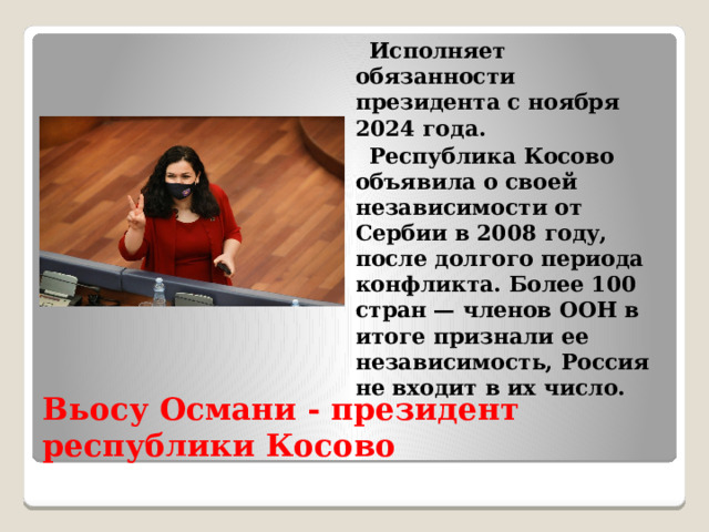  Исполняет обязанности президента с ноября 2024 года.  Республика Косово объявила о своей независимости от Сербии в 2008 году, после долгого периода конфликта. Более 100 стран — членов ООН в итоге признали ее независимость, Россия не входит в их число. Вьосу Османи - президент республики Косово  