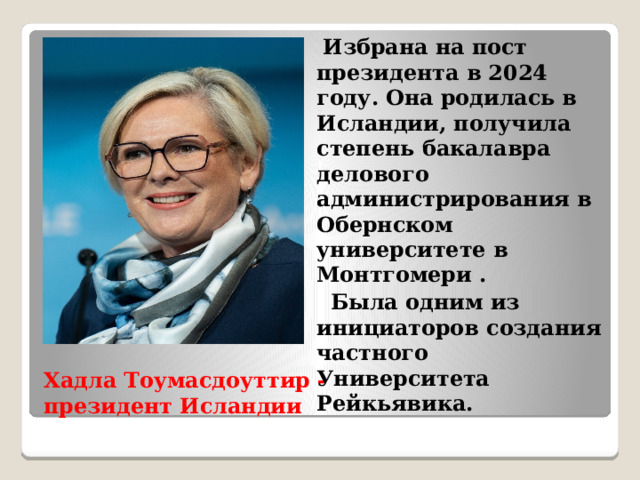  Избрана на пост президента в 2024 году. Она родилась в Исландии, получила степень бакалавра делового администрирования в Обернском университете в Монтгомери .  Была одним из инициаторов создания частного Университета Рейкьявика. Хадла Тоумасдоуттир - президент Исландии 