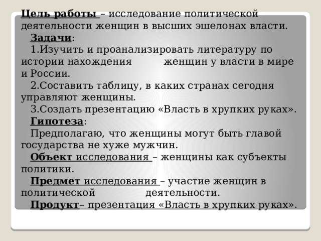 Цель работы – исследование политической деятельности женщин в высших эшелонах власти.   Задачи :  1.Изучить и проанализировать литературу по истории нахождения женщин у власти в мире и России.  2.Составить таблицу, в каких странах сегодня управляют женщины.  3.Создать презентацию «Власть в хрупких руках».    Гипотеза :  Предполагаю, что женщины могут быть главой государства не хуже мужчин.   Объект  исследования – женщины как субъекты политики.   Предмет  исследования – участие женщин в политической деятельности.   Продукт – презентация «Власть в хрупких руках». 