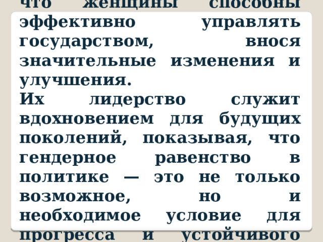 Эти примеры подтверждают, что женщины способны эффективно управлять государством, внося значительные изменения и улучшения. Их лидерство служит вдохновением для будущих поколений, показывая, что гендерное равенство в политике — это не только возможное, но и необходимое условие для прогресса и устойчивого развития общества. 