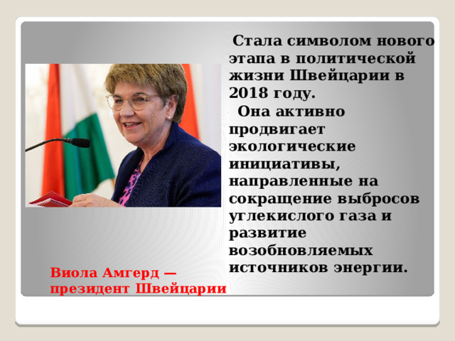  Стала символом нового этапа в политической жизни Швейцарии в 2018 году.  Она активно продвигает экологические инициативы, направленные на сокращение выбросов углекислого газа и развитие возобновляемых источников энергии. Виола Амгерд — президент Швейцарии   