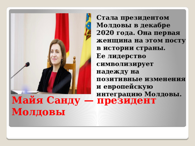 Стала президентом Молдовы в декабре 2020 года. Она первая женщина на этом посту в истории страны. Ее лидерство символизирует надежду на позитивные изменения и европейскую интеграцию Молдовы. Майя Санду — президент Молдовы 