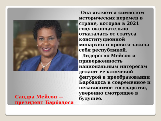  Она является символом исторических перемен в стране, которая в 2021 году окончательно отказалась от статуса конституционной монархии и провозгласила себя республикой.  Лидерство Мейсон и приверженность национальным интересам делают ее ключевой фигурой в преобразовании Барбадоса в современное и независимое государство, уверенно смотрящее в будущее. Сандра Мейсон — президент Барбадоса   