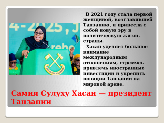  В 2021 году стала первой женщиной, возглавившей Танзанию, и принесла с собой новую эру в политическую жизнь страны.  Хасан уделяет большое внимание международным отношениям, стремясь привлечь иностранные инвестиции и укрепить позиции Танзании на мировой арене. Самия Сулуху Хасан — президент Танзании 