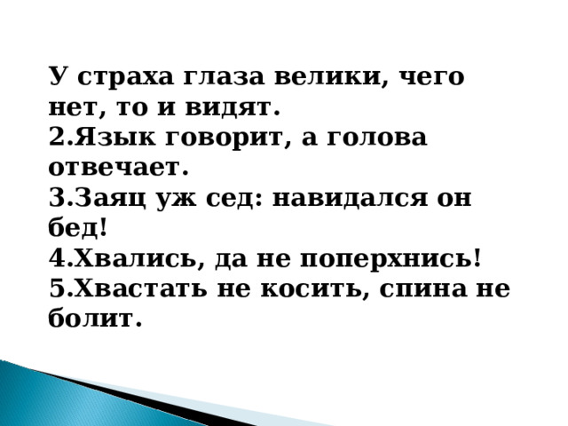 У страха глаза велики, чего нет, то и видят. 2.Язык говорит, а голова отвечает. 3.Заяц уж сед: навидался он бед! 4.Хвались, да не поперхнись! 5.Хвастать не косить, спина не болит. 
