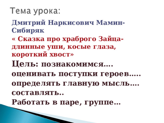 Дмитрий Наркисович Мамин-Сибиряк « Сказка про храброго Зайца- длинные уши, косые глаза, короткий хвост» Цель: познакомимся…. оценивать поступки героев….. определять главную мысль…. составлять.. Работать в паре, группе… 