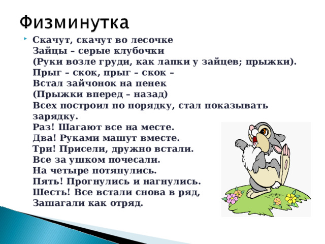 Скачут, скачут во лесочке  Зайцы – серые клубочки  (Руки возле груди, как лапки у зайцев; прыжки).  Прыг – скок, прыг – скок –  Встал зайчонок на пенек  (Прыжки вперед – назад)  Всех построил по порядку, стал показывать зарядку.  Раз! Шагают все на месте.  Два! Руками машут вместе.  Три! Присели, дружно встали.  Все за ушком почесали.  На четыре потянулись.  Пять! Прогнулись и нагнулись.  Шесть! Все встали снова в ряд,  Зашагали как отряд.  