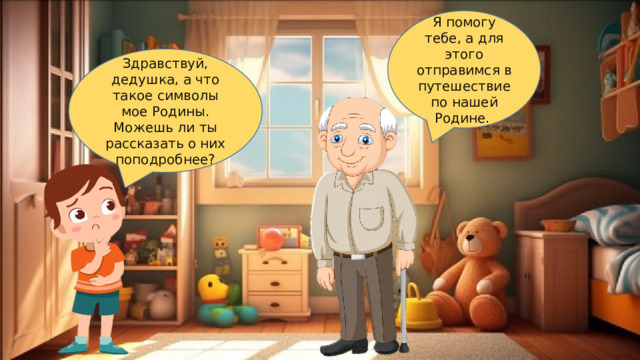 Я помогу тебе, а для этого отправимся в путешествие по нашей Родине. Здравствуй, дедушка, а что такое символы мое Родины. Можешь ли ты рассказать о них поподробнее? 