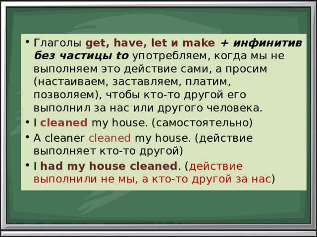 Глаголы get, have, let и make + инфинитив без частицы to употребляем, когда мы не выполняем это действие сами, а просим (настаиваем, заставляем, платим, позволяем), чтобы кто-то другой его выполнил за нас или другого человека. I cleaned my house. (самостоятельно) A cleaner cleaned my house. (действие выполняет кто-то другой) I had  my house cleaned . ( действие выполнили не мы, а кто-то другой за нас ) 