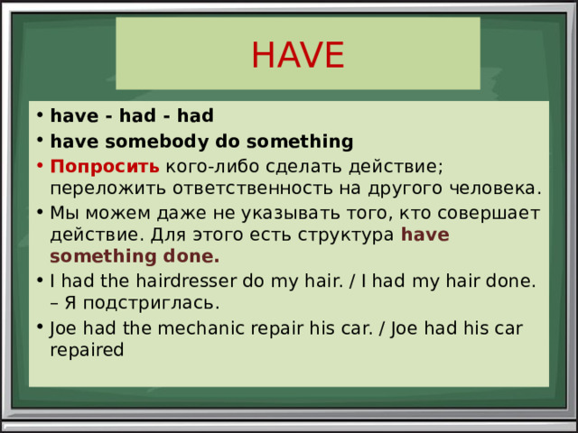 HAVE have - had - had have somebody do something Попросить кого-либо сделать действие; переложить ответственность на другого человека. Мы можем даже не указывать того, кто совершает действие. Для этого есть структура  have something done. I had the hairdresser do my hair. / I had my hair done. – Я подстриглась. Joe had the mechanic repair his car. / Joe had his car repaired 