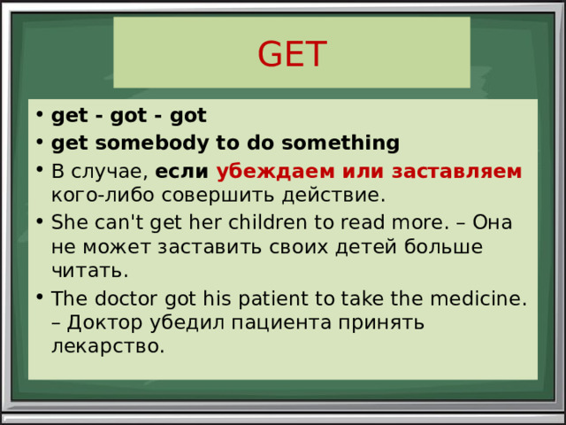 GET get - got - got get somebody to do something В случае, если убеждаем или заставляем  кого-либо совершить действие. She can't get her children to read more. – Она не может заставить своих детей больше читать. The doctor got his patient to take the medicine. – Доктор убедил пациента принять лекарство. 