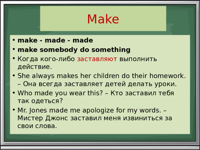 Make make - made - made make somebody do something Когда кого-либо заставляют выполнить действие. She always makes her children do their homework. – Она всегда заставляет детей делать уроки. Who made you wear this? – Кто заставил тебя так одеться? Mr. Jones made me apologize for my words. – Мистер Джонс заставил меня извиниться за свои слова. 
