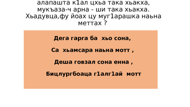 Хамхоев А. язъяь стих-и мукъача алапашта к1ал цхьа така хьакха, мукъаза-ч арна - ши така хьакха. Хьадувца,фу йоах цу муг1арашка наьна меттах ?  Дега гарга ба хьо сона,  Са хьамсара наьна мотт ,  Деша говзал сона енна ,  Бицлургбоаца г1алг1ай мотт 