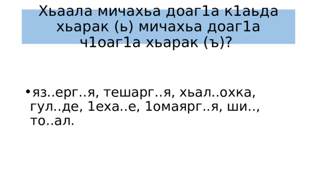 Хьаала мичахьа доаг1а к1аьда хьарак (ь) мичахьа доаг1а ч1оаг1а хьарак (ъ)? яз..ерг..я, тешарг..я, хьал..охка, гул..де, 1еха..е, 1омаярг..я, ши.., то..ал. 