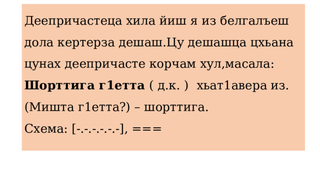 Деепричастеца хила йиш я из белгалъеш дола кертерза дешаш.Цу дешашца цхьана цунах деепричасте корчам хул,масала: Шорттига г1етта ( д.к. )  хьат1авера из.  (Мишта г1етта?) – шорттига.  Схема: [-.-.-.-.-.-], ===   