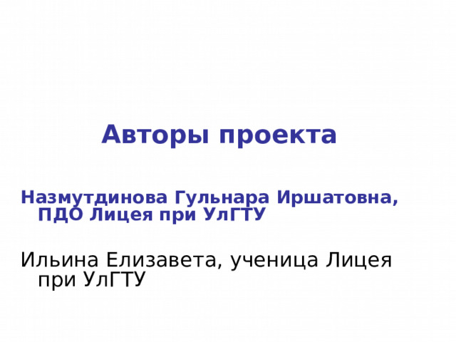 Авторы проекта  Назмутдинова Гульнара Иршатовна, ПДО Лицея при УлГТУ Ильина Елизавета, ученица Лицея при УлГТУ 