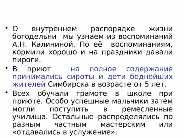 О внутреннем распорядке жизни богодельни мы узнаем из воспоминаний А.Н. Калининой. По её воспоминаниям, кормили хорошо и на праздники давали пироги. В приют на полное содержание принимались сироты и дети беднейших жителей Симбирска в возрасте от 5 лет. Всех обучали грамоте в школе при приюте. Особо успешные мальчики затем могли поступить в ремесленные училища. Остальные распределялись по разным частным мастерским или «отдавались в услужение». 