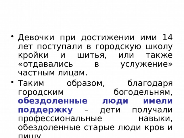 Девочки при достижении ими 14 лет поступали в городскую школу кройки и шитья, или также «отдавались в услужение» частным лицам. Таким образом, благодаря городским богодельням, обездоленные люди имели поддержку – дети получали профессиональные навыки, обездоленные старые люди кров и пищу. 