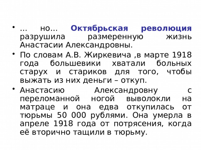 … но… Октябрьская революция разрушила размеренную жизнь Анастасии Александровны. По словам А.В. Жиркевича ,в марте 1918 года большевики хватали больных старух и стариков для того, чтобы выжать из них деньги – откуп. Анастасию Александровну с переломанной ногой выволокли на матраце и она едва откупилась от тюрьмы 50 000 рублями. Она умерла в апреле 1918 года от потрясения, когда её вторично тащили в тюрьму. 