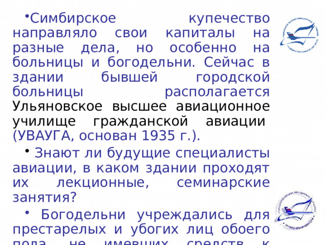 Симбирское купечество направляло свои капиталы на разные дела, но особенно на больницы и богодельни. Сейчас в здании бывшей городской больницы располагается Ульяновское высшее авиационное училище гражданской авиации  (УВАУГА, основан 1935 г.).  Знают ли будущие специалисты авиации, в каком здании проходят их лекционные, семинарские занятия?  Богодельни учреждались для престарелых и убогих лиц обоего пола, не имевших средств к существованию. 