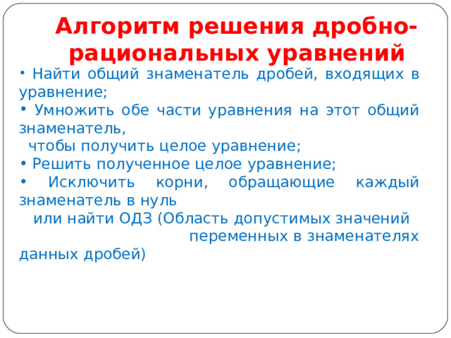Алгоритм решения дробно-рациональных уравнений  Найти общий знаменатель дробей, входящих в уравнение;  Умножить обе части уравнения на этот общий знаменатель,  чтобы получить целое уравнение;  Решить полученное целое уравнение;  Исключить корни, обращающие каждый знаменатель в нуль  или найти ОДЗ (Область допустимых значений переменных в знаменателях данных дробей) 