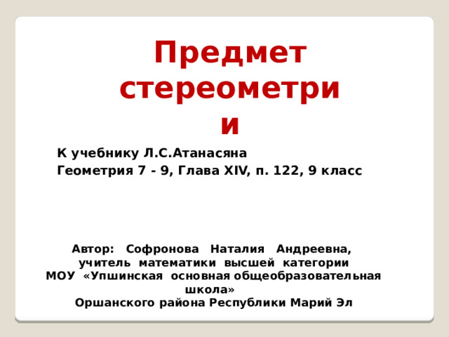 Предмет стереометрии К учебнику Л.С.Атанасяна Геометрия 7 - 9, Глава XIV, п. 122, 9 класс Автор: Софронова Наталия Андреевна, учитель математики высшей категории МОУ «Упшинская основная общеобразовательная школа» Оршанского района Республики Марий Эл 