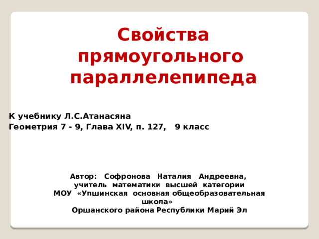 Свойства прямоугольного параллелепипеда  К учебнику Л.С.Атанасяна Геометрия 7 - 9, Глава XIV, п. 127, 9 класс Автор: Софронова Наталия Андреевна, учитель математики высшей категории МОУ «Упшинская основная общеобразовательная школа» Оршанского района Республики Марий Эл 