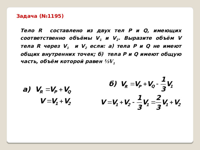 Задача (№1195) Тело R составлено из двух тел P и Q, имеющих соответственно объёмы V 1 и V 2 . Выразите объём V тела R через V 1 и V 2 если: а) тела P и Q не имеют общих внутренних точек; б) тела P и Q имеют общую часть, объём которой равен ⅓V 1  