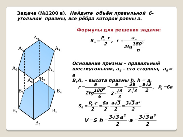 Задача (№1200 в). Найдите объём правильной 6-угольной призмы, все рёбра которой равны а. Формулы для решения задачи: А 3 А 4 А 2 Основание призмы – правильный шестиугольник, а 6 – его сторона, а 6 = а В 1 А 1 – высота призмы h, h = а А 1 А 5 В 3 А 6 В 4 В 2 В 1 В 5 В 6  