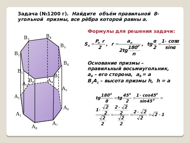 Задача (№1200 г). Найдите объём правильной 8-угольной призмы, все рёбра которой равны а. Формулы для решения задачи: В 4 В 3 В 5 В 2 В 6 Основание призмы – правильный восьмиугольник, а 8 – его сторона, а 8 = а В 1 А 1 – высота призмы h, h = а В 1 В 7 А 4 В 8 А 3 А 5 А 2 А 6 А 1 А 7 А 8  